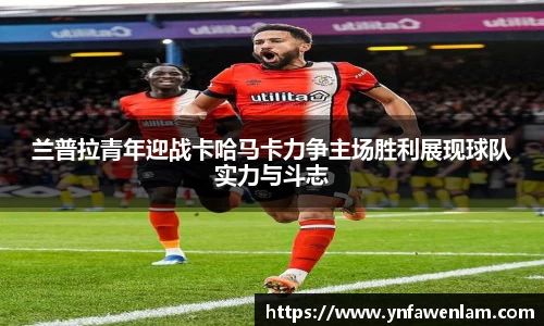 兰普拉青年迎战卡哈马卡力争主场胜利展现球队实力与斗志